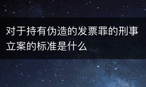 对于持有伪造的发票罪的刑事立案的标准是什么