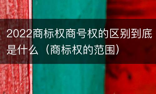 2022商标权商号权的区别到底是什么（商标权的范围）