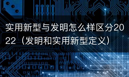 实用新型与发明怎么样区分2022（发明和实用新型定义）