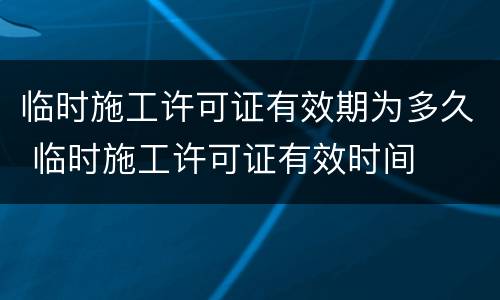 临时施工许可证有效期为多久 临时施工许可证有效时间