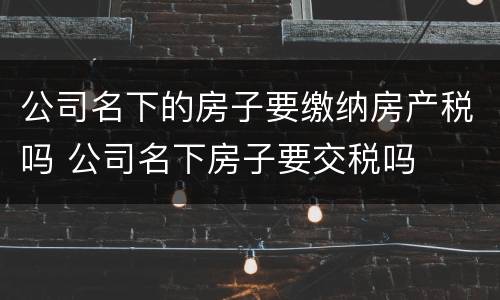 公司名下的房子要缴纳房产税吗 公司名下房子要交税吗