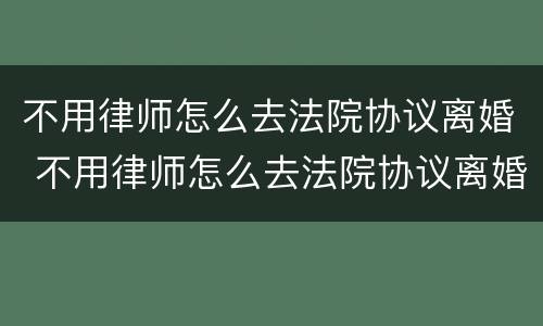 不用律师怎么去法院协议离婚 不用律师怎么去法院协议离婚呢