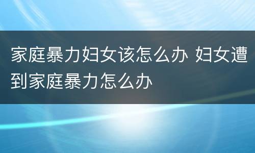 家庭暴力妇女该怎么办 妇女遭到家庭暴力怎么办