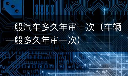 一般汽车多久年审一次（车辆一般多久年审一次）