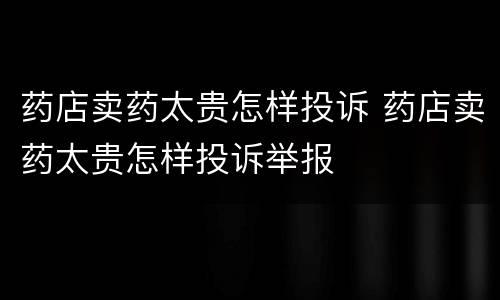 药店卖药太贵怎样投诉 药店卖药太贵怎样投诉举报