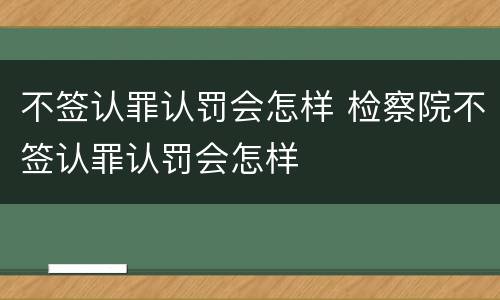 不签认罪认罚会怎样 检察院不签认罪认罚会怎样