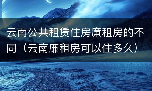 云南公共租赁住房廉租房的不同（云南廉租房可以住多久）