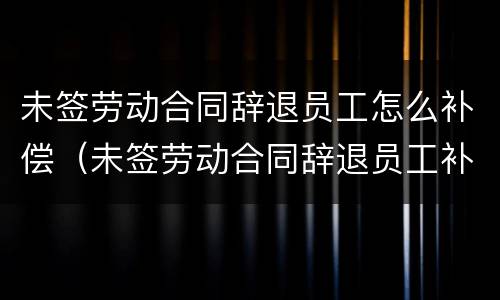 未签劳动合同辞退员工怎么补偿（未签劳动合同辞退员工补偿标准2021怎么算）