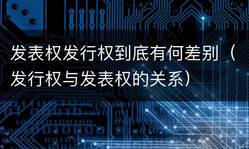 发表权发行权到底有何差别（发行权与发表权的关系）