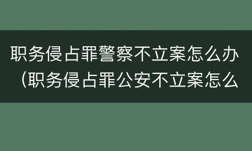 职务侵占罪警察不立案怎么办（职务侵占罪公安不立案怎么办）