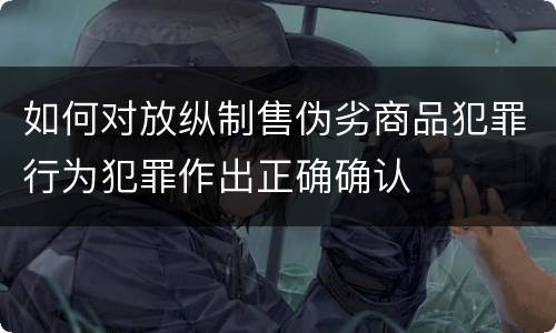 如何对放纵制售伪劣商品犯罪行为犯罪作出正确确认