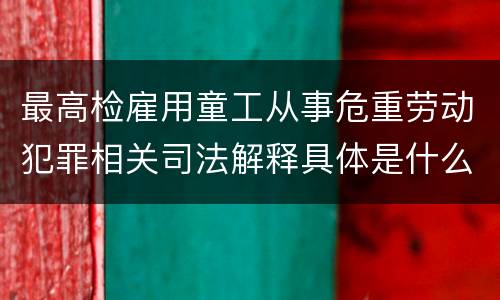 最高检雇用童工从事危重劳动犯罪相关司法解释具体是什么重要规定