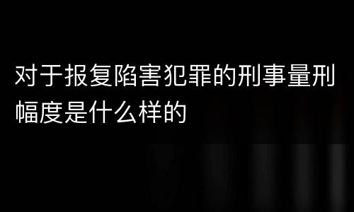 对于报复陷害犯罪的刑事量刑幅度是什么样的