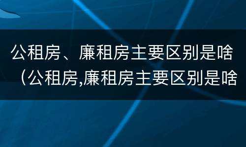 公租房、廉租房主要区别是啥（公租房,廉租房主要区别是啥呀）