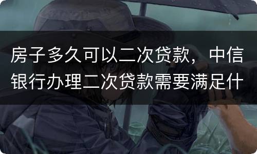房子多久可以二次贷款，中信银行办理二次贷款需要满足什么条件