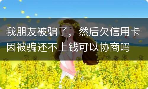 我朋友被骗了，然后欠信用卡因被骗还不上钱可以协商吗