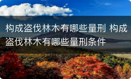 构成盗伐林木有哪些量刑 构成盗伐林木有哪些量刑条件