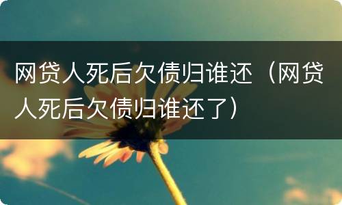 网贷人死后欠债归谁还（网贷人死后欠债归谁还了）