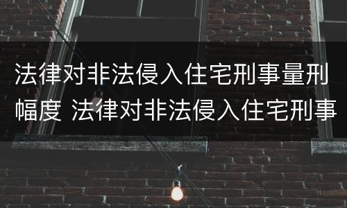 法律对非法侵入住宅刑事量刑幅度 法律对非法侵入住宅刑事量刑幅度的规定