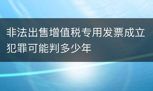 非法出售增值税专用发票成立犯罪可能判多少年