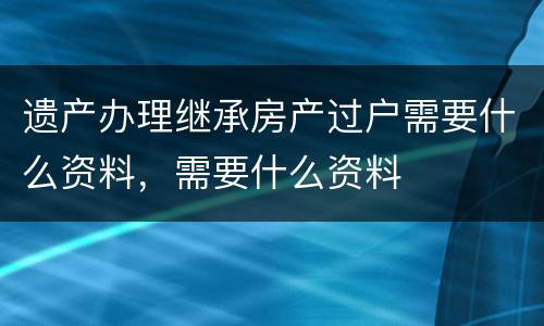 遗产办理继承房产过户需要什么资料，需要什么资料