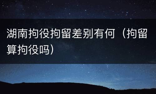 湖南拘役拘留差别有何（拘留算拘役吗）