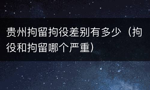 贵州拘留拘役差别有多少（拘役和拘留哪个严重）