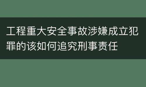 工程重大安全事故涉嫌成立犯罪的该如何追究刑事责任