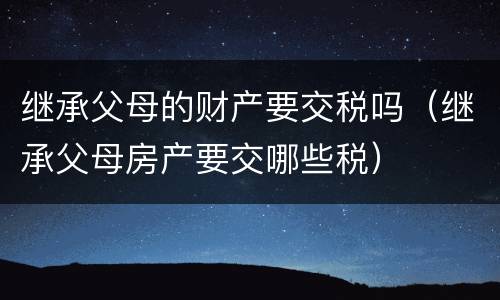 继承父母的财产要交税吗（继承父母房产要交哪些税）