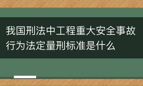 我国刑法中工程重大安全事故行为法定量刑标准是什么