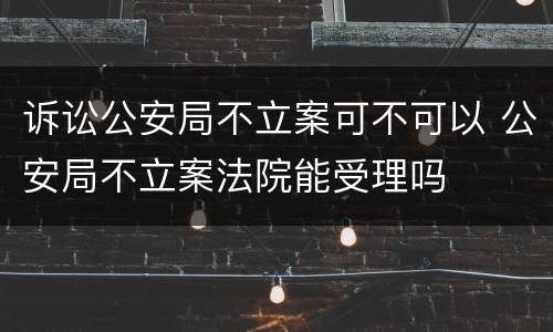 诉讼公安局不立案可不可以 公安局不立案法院能受理吗