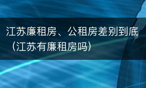 江苏廉租房、公租房差别到底（江苏有廉租房吗）