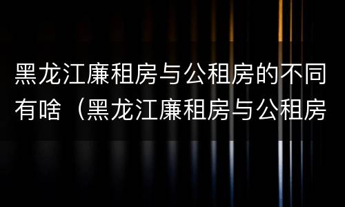 黑龙江廉租房与公租房的不同有啥（黑龙江廉租房与公租房的不同有啥区别）