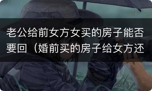 老公给前女方女买的房子能否要回（婚前买的房子给女方还能要回吗）