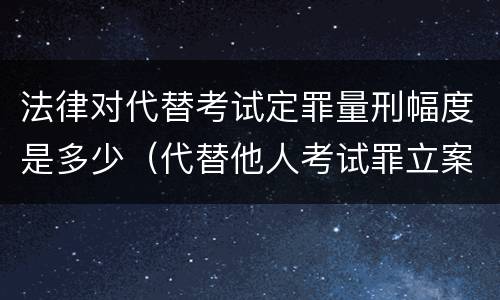法律对代替考试定罪量刑幅度是多少（代替他人考试罪立案标准）