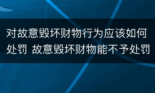 对故意毁坏财物行为应该如何处罚 故意毁坏财物能不予处罚吗
