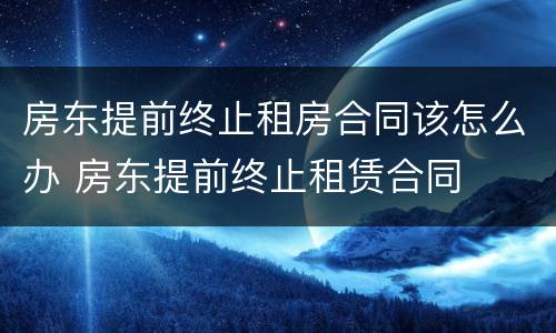 房东提前终止租房合同该怎么办 房东提前终止租赁合同