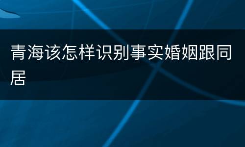 青海该怎样识别事实婚姻跟同居
