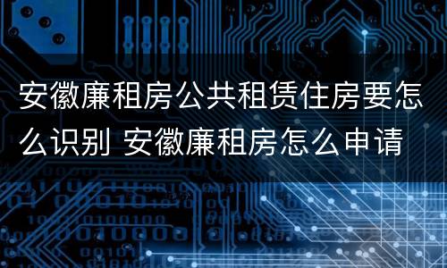 安徽廉租房公共租赁住房要怎么识别 安徽廉租房怎么申请