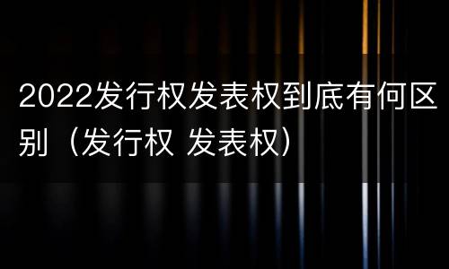2022发行权发表权到底有何区别（发行权 发表权）