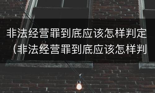 非法经营罪到底应该怎样判定（非法经营罪到底应该怎样判定呢）