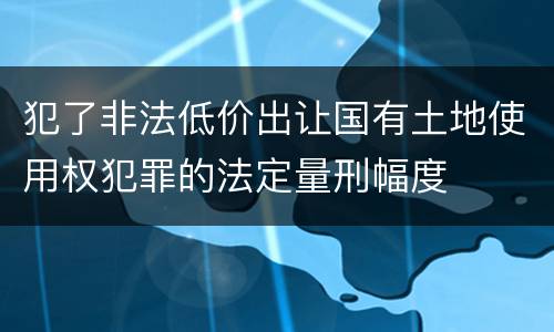 犯了非法低价出让国有土地使用权犯罪的法定量刑幅度