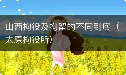 山西拘役及拘留的不同到底（太原拘役所）