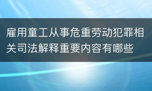 雇用童工从事危重劳动犯罪相关司法解释重要内容有哪些