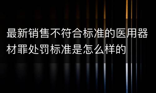 最新销售不符合标准的医用器材罪处罚标准是怎么样的