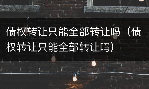 债权转让只能全部转让吗（债权转让只能全部转让吗）