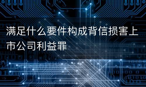 满足什么要件构成背信损害上市公司利益罪