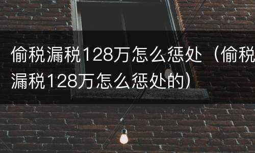 偷税漏税128万怎么惩处（偷税漏税128万怎么惩处的）