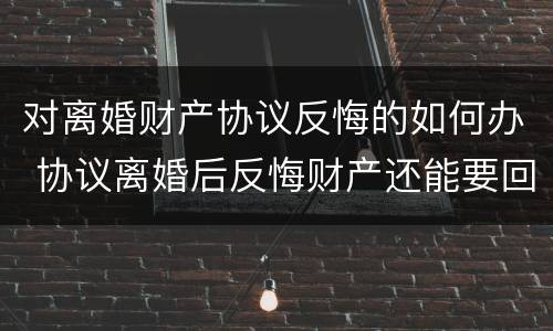 对离婚财产协议反悔的如何办 协议离婚后反悔财产还能要回来吗