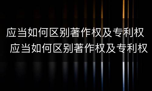 应当如何区别著作权及专利权 应当如何区别著作权及专利权证书